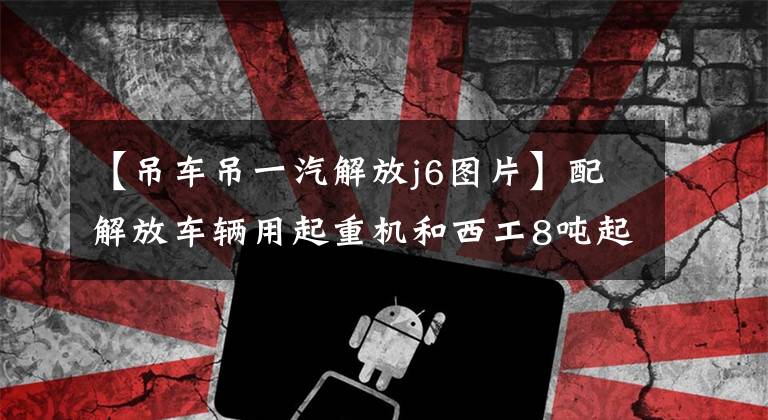 【吊车吊一汽解放j6图片】配解放车辆用起重机和西工8吨起重机。文章配图