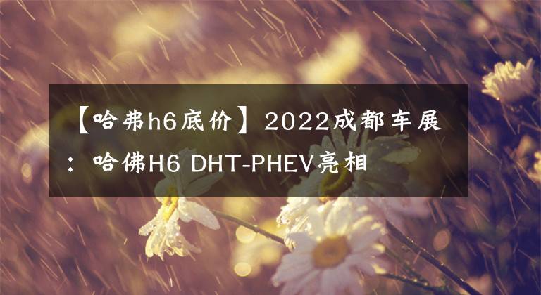 【哈弗h6底价】2022成都车展：哈佛H6 DHT-PHEV亮相文章配图