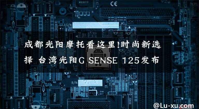 成都光阳摩托看这里!时尚新选择 台湾光阳G SENSE 125发布