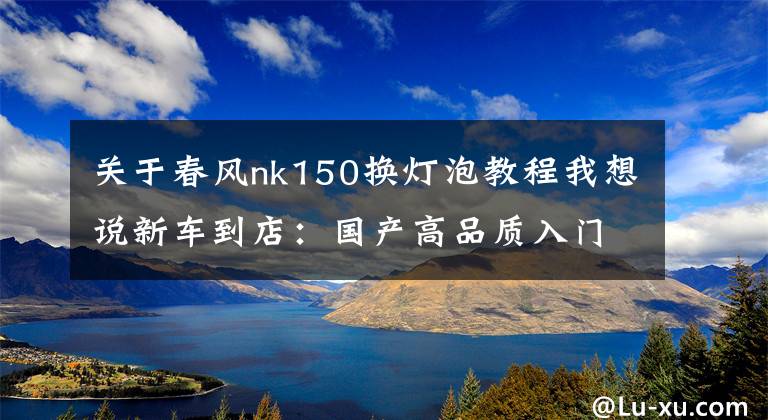 关于春风nk150换灯泡教程我想说新车到店：国产高品质入门级街车——2016款春风150 NK文章配图