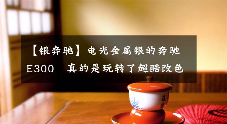 【银奔驰】电光金属银的奔驰E300 真的是玩转了超酷改色文章配图