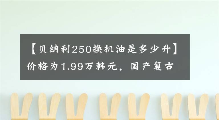 【贝纳利250换机油是多少升】价格为1.99万韩元，国产复古标杆：幼狮250，动力强劲，配置充足。