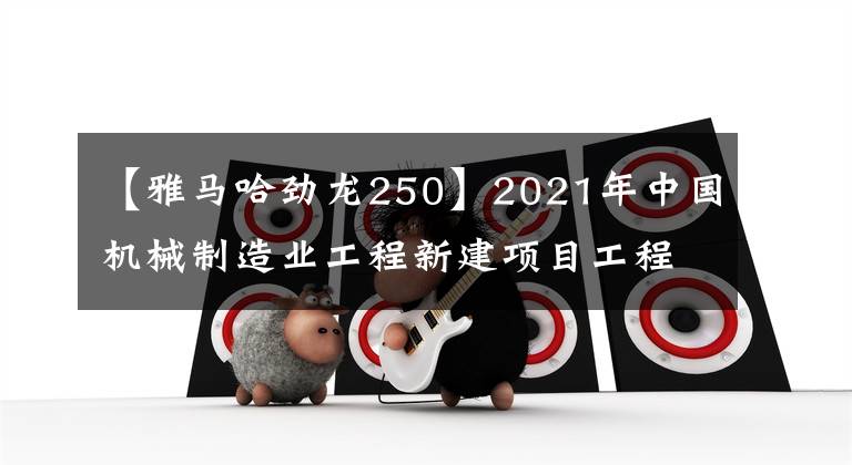 【雅马哈劲龙250】2021年中国机械制造业工程新建项目工程信息(上图)|工程支持