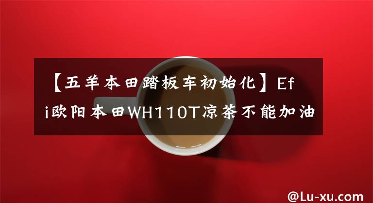 【五羊本田踏板车初始化】Efi欧阳本田WH110T凉茶不能加油肯定是这个原因。