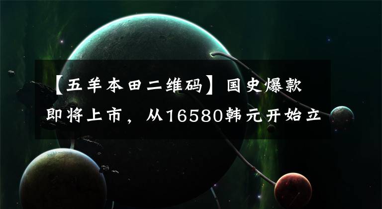 【五羊本田二维码】国史爆款即将上市，从16580韩元开始立即预售，可以享受限时折扣！