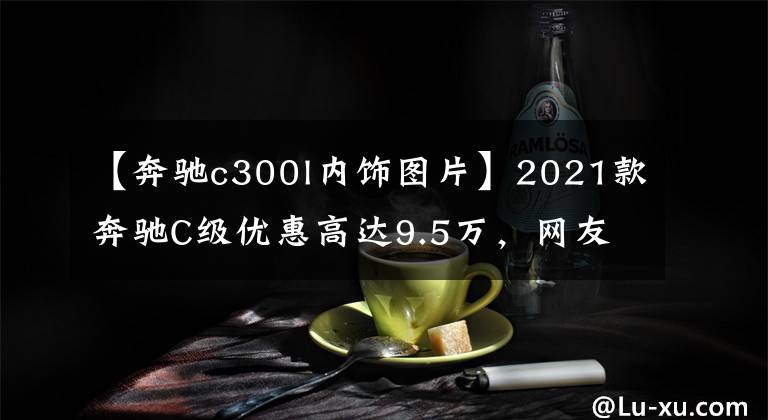 【奔驰c300l内饰图片】2021款奔驰C级优惠高达9.5万，网友：再不抄底就来不及了