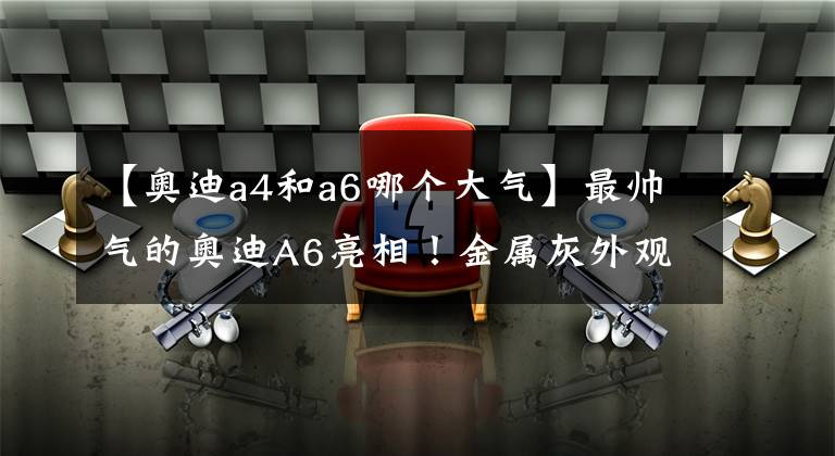 【奥迪a4和a6哪个大气】最帅气的奥迪A6亮相！金属灰外观+全新内饰，动力表现对标宝马5系