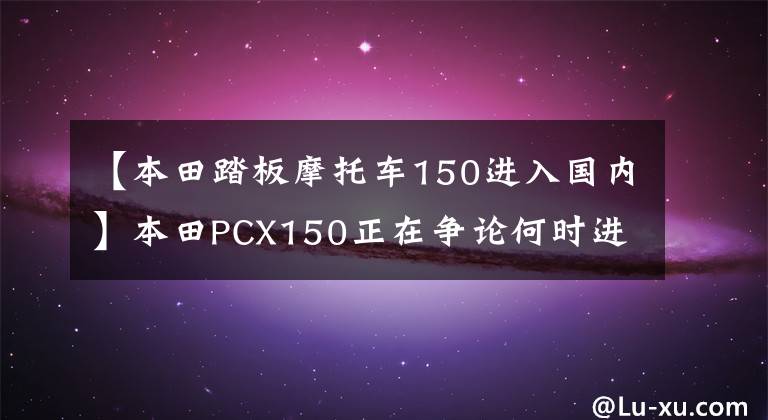 【本田踏板摩托车150进入国内】本田PCX150正在争论何时进入国内。事实上，人们已经开始接受预订了。