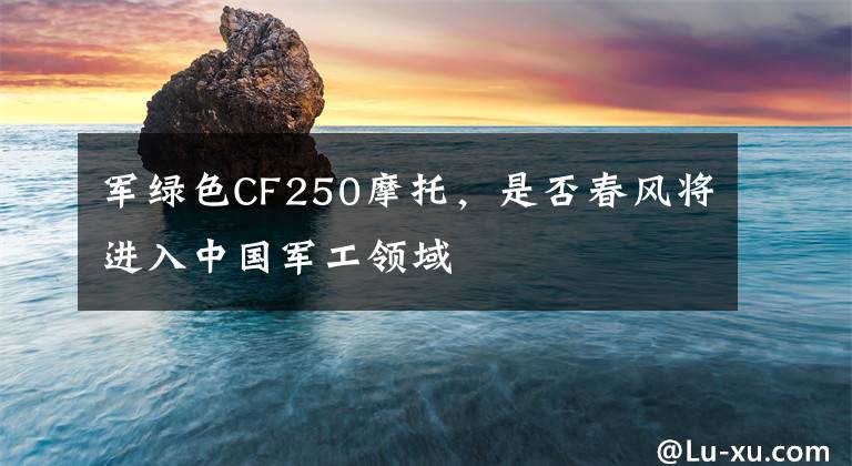 军绿色CF250摩托，是否春风将进入中国军工领域