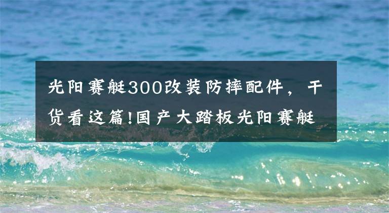 光阳赛艇300改装防摔配件，干货看这篇!国产大踏板光阳赛艇300今日首发，高清细节图抢先看