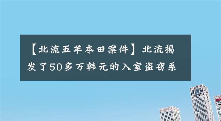 【北流五羊本田案件】北流揭发了50多万韩元的入室盗窃系列事件