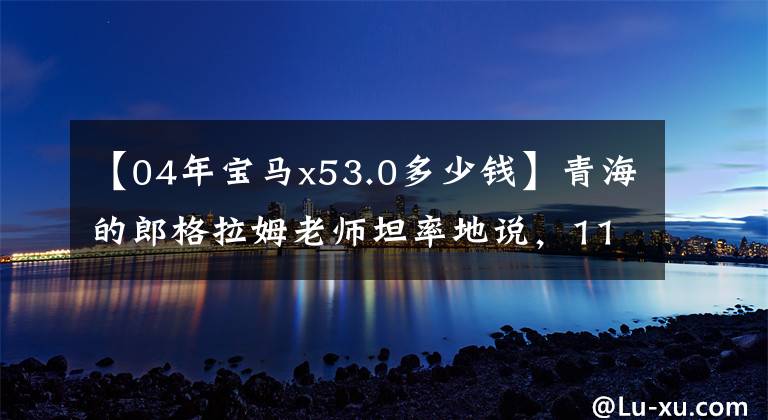 【04年宝马x53.0多少钱】青海的郎格拉姆老师坦率地说，110，000件开始04种宝马X5，虽然老了，但出去了还是有面子的。