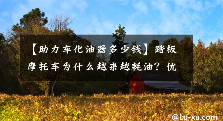 【助力车化油器多少钱】踏板摩托车为什么越来越耗油？优缺点是什么？说到底！文章配图