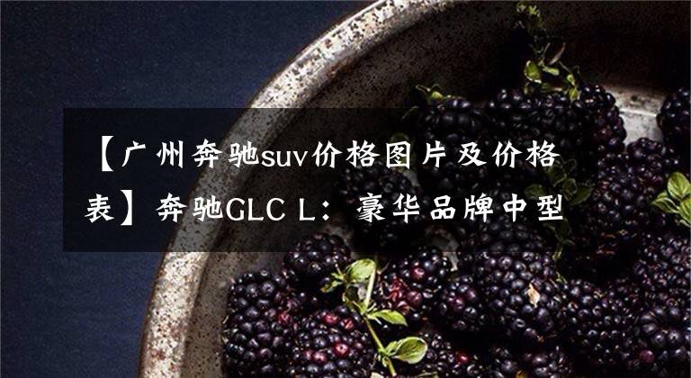 【广州奔驰suv价格图片及价格表】奔驰GLC L：豪华品牌中型SUV，9AT+四驱+可变悬架！最高优惠10万