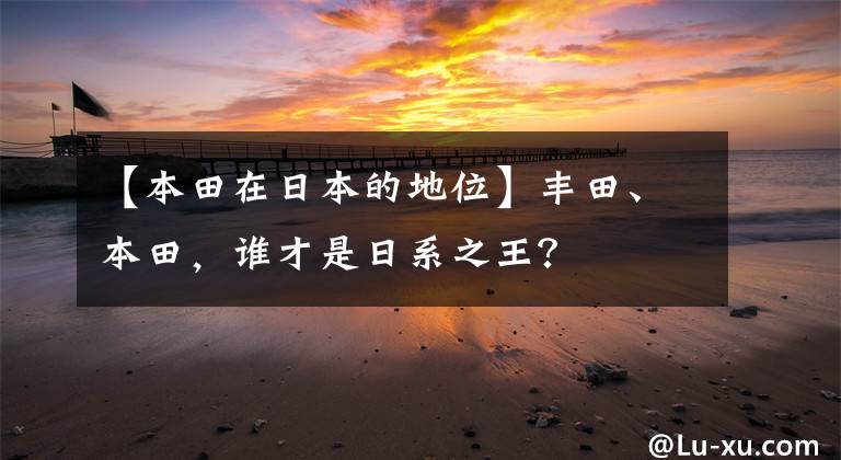 【本田在日本的地位】丰田、本田，谁才是日系之王？