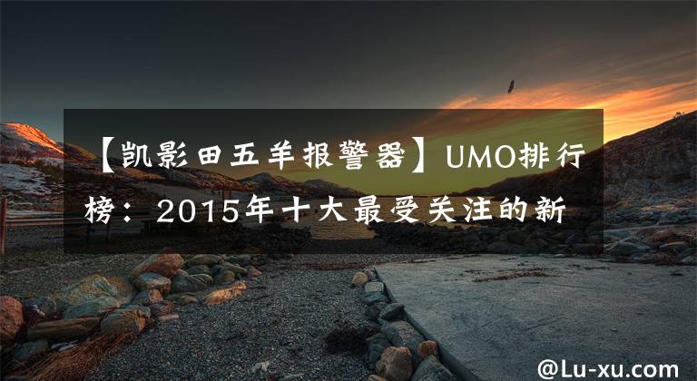 【凯影田五羊报警器】UMO排行榜：2015年十大最受关注的新月车。文章配图