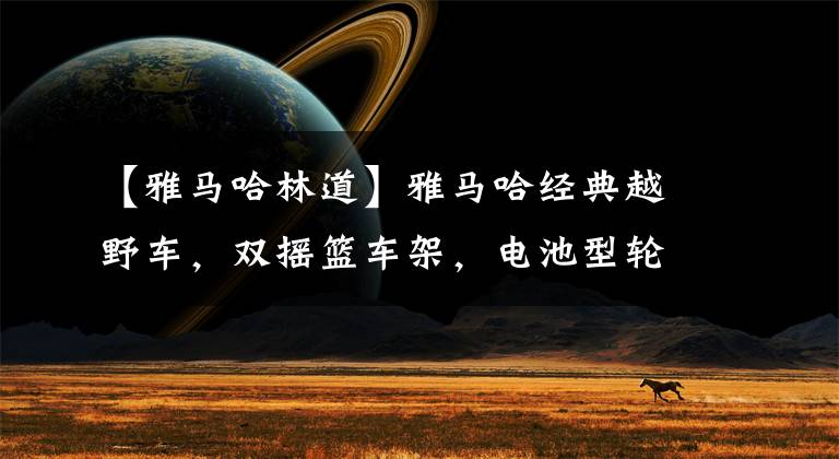 【雅马哈林道】雅马哈经典越野车，双摇篮车架，电池型轮胎，性能卓越，操作方便。文章配图