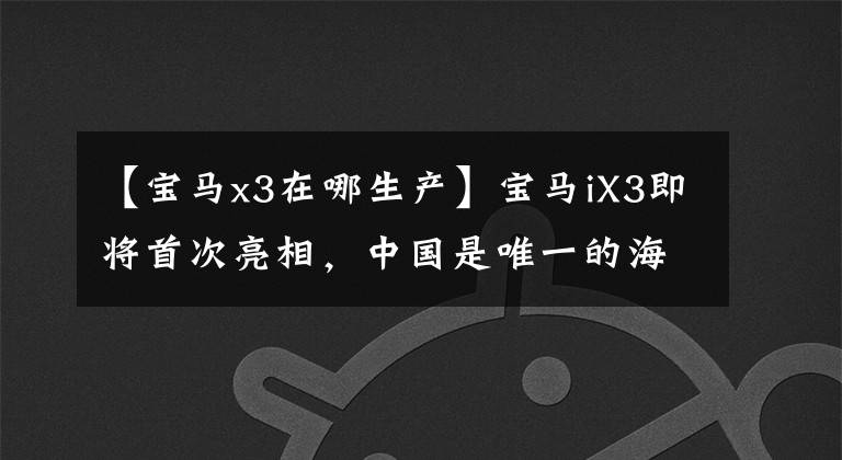 【宝马x3在哪生产】宝马iX3即将首次亮相，中国是唯一的海外生产基地。