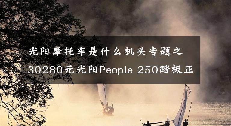 光阳摩托车是什么机头专题之30280元光阳People 250踏板正式发布，采用赛艇250相同发动机文章配图