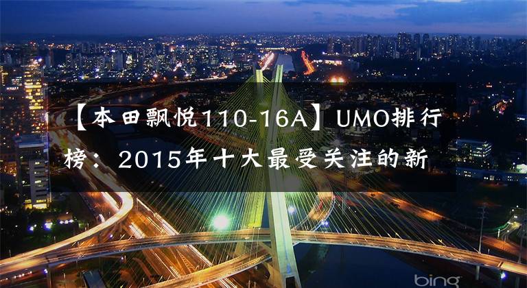 【本田飘悦110-16A】UMO排行榜：2015年十大最受关注的新月车。
