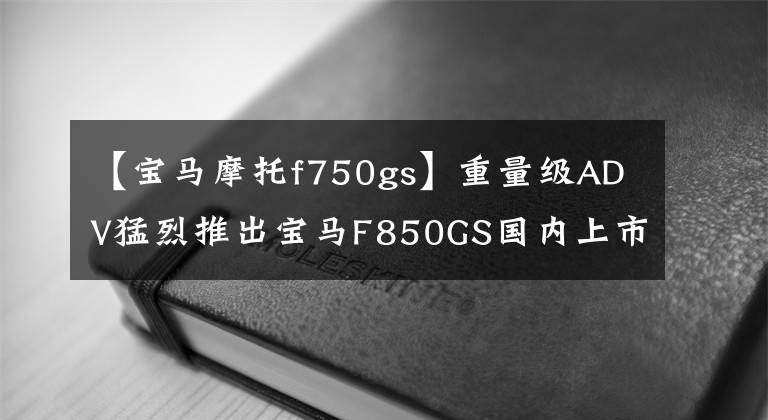 【宝马摩托f750gs】重量级ADV猛烈推出宝马F850GS国内上市138900韩元。