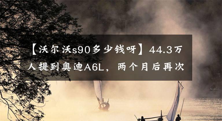 【沃尔沃s90多少钱呀】44.3万人提到奥迪A6L，两个月后再次打开沃尔沃S90，主人说差异很明显。文章配图