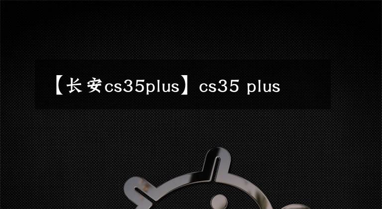 【长安cs35plus】cs35 plus