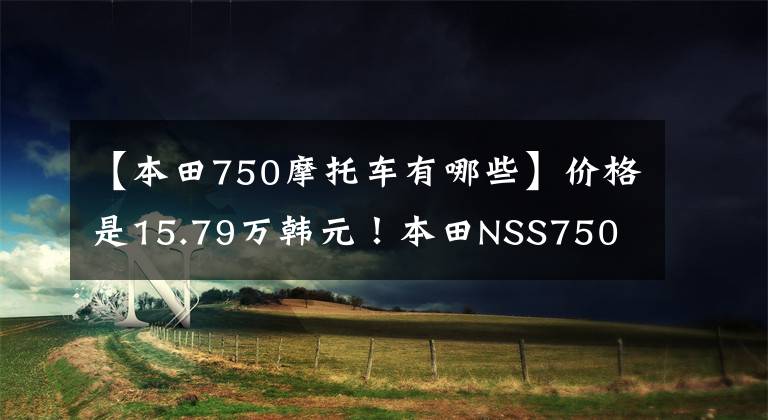 【本田750摩托车有哪些】价格是15.79万韩元！本田NSS750 ga