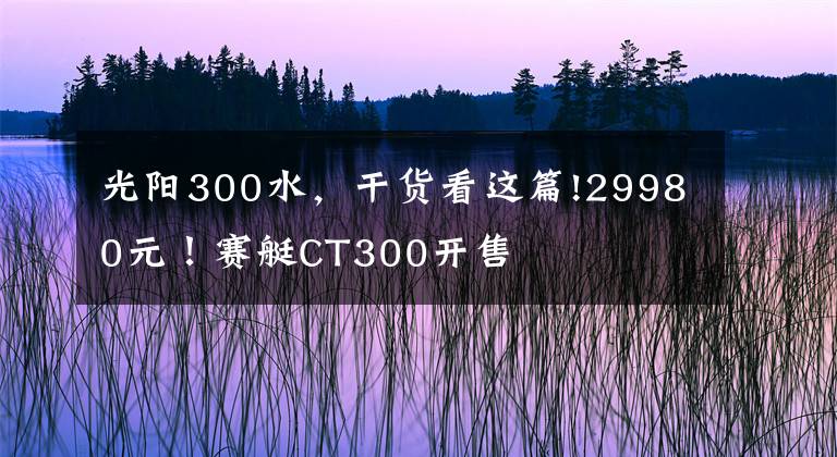 光阳300水，干货看这篇!29980元！赛艇CT300开售