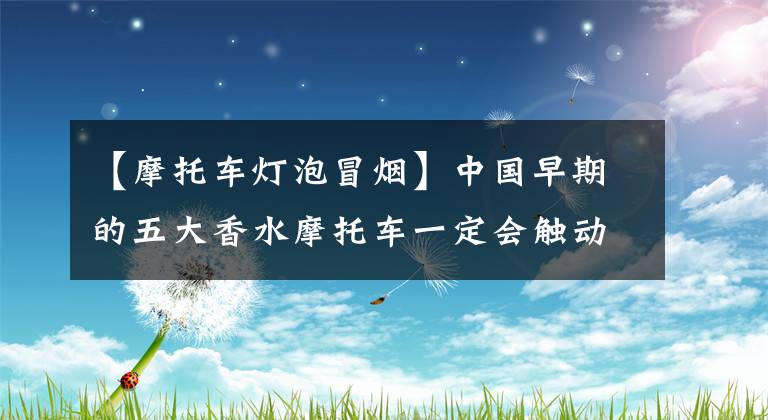 【摩托车灯泡冒烟】中国早期的五大香水摩托车一定会触动你深处的回忆文章配图