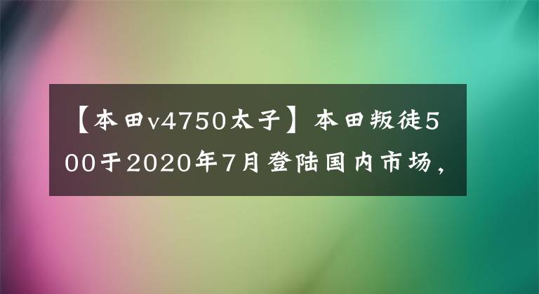 【本田v4750太子】本田叛徒500于2020年7月登陆国内市场，令很多车友高兴