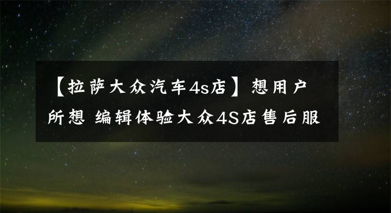 【拉萨大众汽车4s店】想用户所想 编辑体验大众4S店售后服务文章配图
