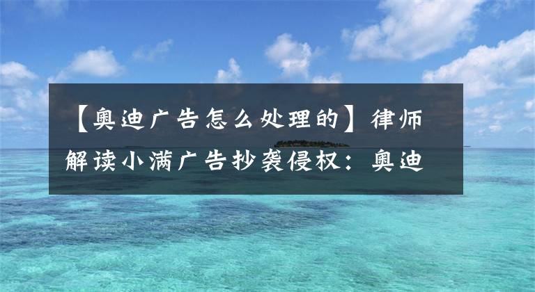 【奥迪广告怎么处理的】律师解读小满广告抄袭侵权：奥迪无法脱责，下一步或谈赔偿