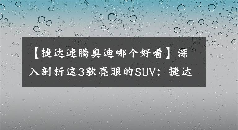 【捷达速腾奥迪哪个好看】深入剖析这3款亮眼的SUV：捷达VS7、摩卡、奥迪Q2L