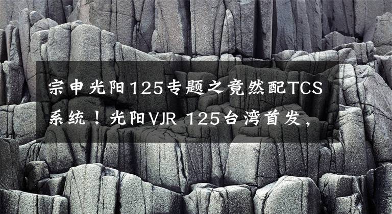 宗申光阳125专题之竟然配TCS系统！光阳VJR 125台湾首发，这还是买菜车吗