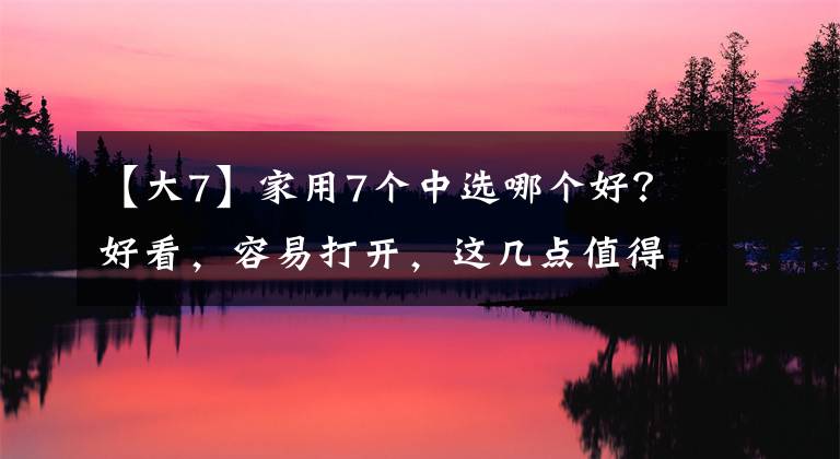 【大7】家用7个中选哪个好？好看，容易打开，这几点值得考虑文章配图