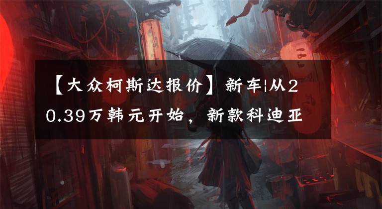 【大众柯斯达报价】新车|从20.39万韩元开始，新款科迪亚克GT上市，竞争途观X，探乐X文章配图