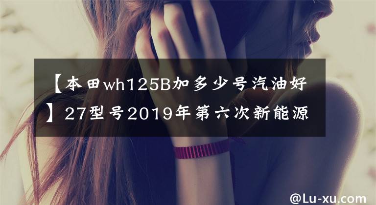 【本田wh125B加多少号汽油好】27型号2019年第六次新能源汽车推广目录