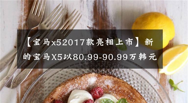 【宝马x52017款亮相上市】新的宝马X5以80.99-90.99万韩元正式上市