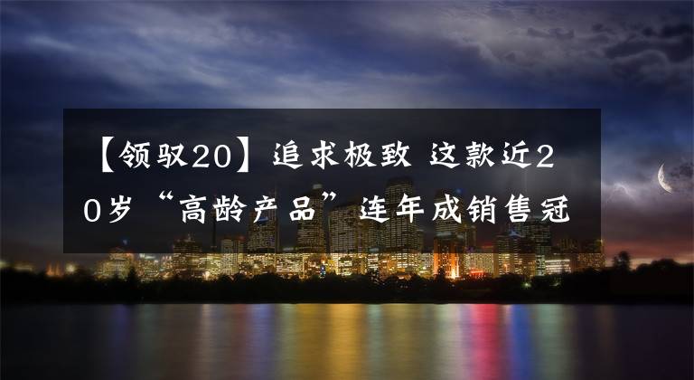 【领驭20】追求极致 这款近20岁“高龄产品”连年成销售冠军