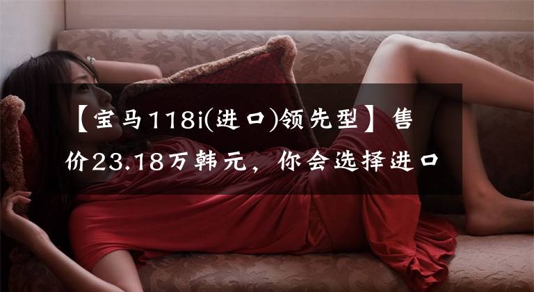 【宝马118i(进口)领先型】售价23.18万韩元，你会选择进口宝马1系118i领先型吗？