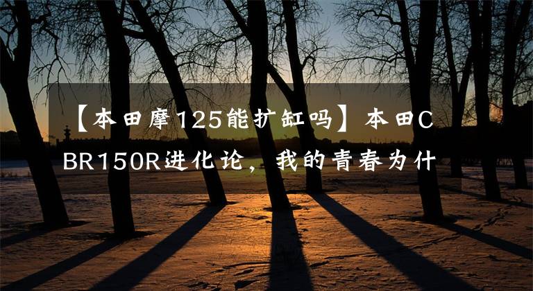 【本田摩125能扩缸吗】本田CBR150R进化论，我的青春为什么远去了？文章配图