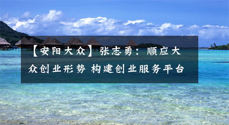 【安阳大众】张志勇：顺应大众创业形势 构建创业服务平台文章配图