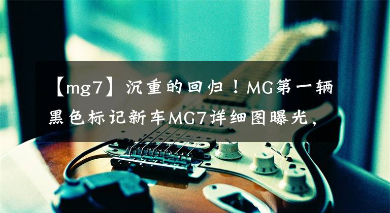 【mg7】沉重的回归！MG第一辆黑色标记新车MG7详细图曝光，敢称中国最美轿车吗？文章配图