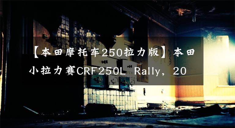 【本田摩托车250拉力版】本田小拉力赛CRF250L  Rally，2021或指导大改组
