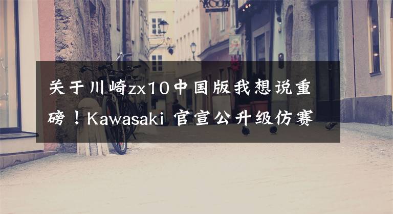 关于川崎zx10中国版我想说重磅！Kawasaki 官宣公升级仿赛 ZX-10R 将引进国内文章配图