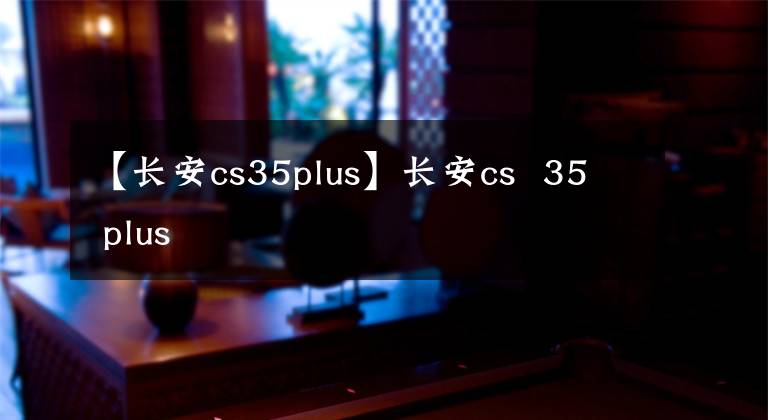 【长安cs35plus】长安cs  35 plus