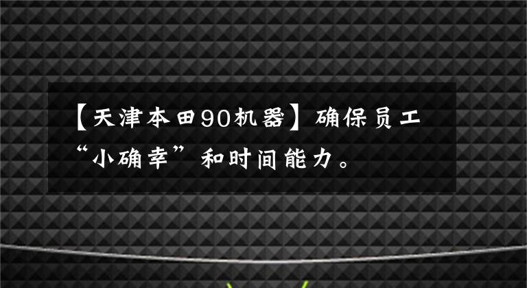 【天津本田90机器】确保员工“小确幸”和时间能力。