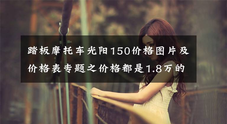 踏板摩托车光阳150价格图片及价格表专题之价格都是1.8万的150踏板车，光阳，三阳，豪爵，应该如何选呢？