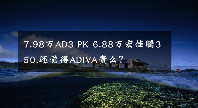 7.98万AD3 PK 6.88万宏佳腾350,还觉得ADIVA贵么？文章配图